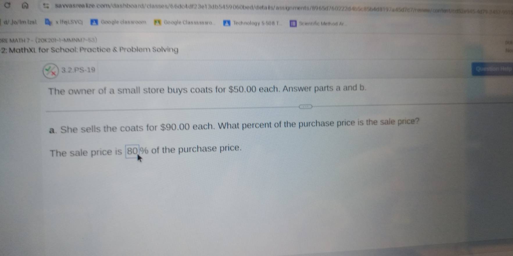 d/ .Jo/lm lzsl. x IfejLSVCj Google classroom Google Classssssro... Technology 5-50 B T Scientific Method Ar 
DRE MATH 7 − (20K201-1-MMNM7-53) 
00 
*2: MathXL for School: Practice & Problem Solving No 
4 x 3.2.PS-19 Question Help 
The owner of a small store buys coats for $50.00 each. Answer parts a and b. 
a. She sells the coats for $90.00 each. What percent of the purchase price is the sale price? 
The sale price is 80 % of the purchase price.