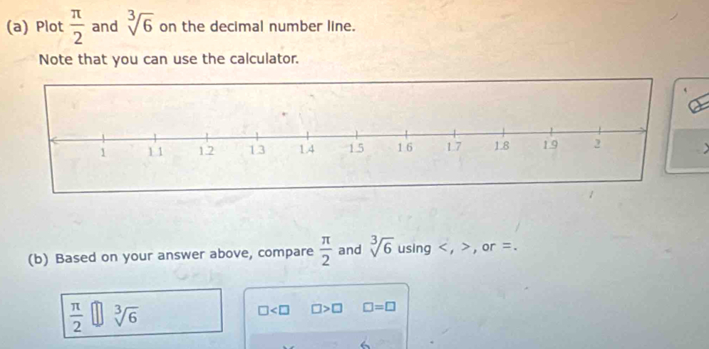 Plot  π /2  and sqrt[3](6) on the decimal number line. 
Note that you can use the calculator. 
(b) Based on your answer above, compare  π /2  and sqrt[3](6) using , , or =.
 π /2  sqrt[3](6)
□ □ >□ □ =□
6