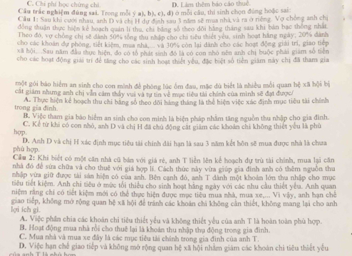 C. Chi phí học chứng chi D. Làm thêm báo cáo thuê.
Câu trắc nghiệm đúng sai. Trong mỗi ý a), b), c), đ) ở mỗi cầu, thi sinh chọn đúng hoặc sai:
Cầu 1: Sau khi cưới nhau, anh D và chị H dự định sau 3 năm sẽ mua nhà và ra ở riếng. Vợ chồng anh chị
đồng thuận thực hiện kể hoạch quản lí thu, chi băng số theo dõi hãng tháng sau khi bản bạc thống nhất
Theo đó, vợ chồng chị sẽ dành 50% tổng thu nhập cho chi tiểu thiết yêu, sinh hoạt hãng ngày; 20% dành
cho các khoán dự phòng, tiết kiệm, mua nhà,... và 30% còn lai dành cho các hoạt động giải trì, giao tiếp
xã hội....Sau năm đầu thực hiện, do có tổ phát sinh đó là có con nhỏ nền anh chị buộc phải giám số tiên
cho các hoạt động giải trí để tăng cho các sinh hoạt thiết yếu, đặc biệt số tiền giám này chị đã tham gia
một gói báo hiểm an sinh cho con mình để phòng lúc ốm đau, mặc dù biết là nhiều mối quan hệ x| 1 hội bị
cát giám nhưng anh chị vẫn cảm thấy vui và tự tin về mục tiêu tài chính của mình sẽ đạt được/
trong gia đinh. A. Thực hiện kể hoạch thu chi băng số theo dõi hàng tháng là thể hiện việc xác định mục tiêu tài chính
B. Việc tham gia bảo hiểm an sinh cho con mình là biện pháp nhằm tăng nguồn thu nhập cho gia đình.
C. Kể từ khi có con nhỏ, anh D và chị H đã chủ động cất giám các khoản chi không thiết yếu là phù
hợp.
D. Anh D và chị H xác định mục tiêu tài chính dài hạn là sau 3 năm kết hôn sẽ mua được nhà là chưa
phù hợp.
Câu 2: Khi biết có một căn nhà cũ bán với giá rẻ, anh T liền lên kể hoạch dự trù tài chính, mua lại căn
nhà đó để sửa chữa và cho thuê với giá hợp lí. Cách thức này vừa giúp gia đình anh có thêm nguồn thu
nhập vừa giữ được tải sản hiện có của anh. Bên canh đó, anh T dành một khoản lớn thu nhập cho mục
tiêu tiết kiệm. Anh chi tiêu ở mức tối thiểu cho sinh hoạt hãng ngày với các nhu cầu thiết yếu. Anh quan
niệm rằng chi có tiết kiệm mới có thể thực hiện được mục tiêu mua nhà, mua xe,... Vì vậy, anh hạn chế
giao tiếp, không mở rộng quan hệ xã hội để tránh các khoản chi không cần thiết, không mang lại cho anh
lợi ích gì.
A. Việc phân chia các khoản chi tiêu thiết yếu và không thiết yếu của anh T là hoàn toàn phù hợp.
B. Hoạt động mua nhà rồi cho thuê lại là khoản thu nhập thụ động trong gia đình.
C. Mua nhà và mua xe đây là các mục tiêu tài chính trong gia đình của anh T.
D. Việc hạn chế giao tiếp và không mở rộng quan hệ xã hội nhằm giám các khoán chi tiêu thiết yếu
của anh T là nhù hơn