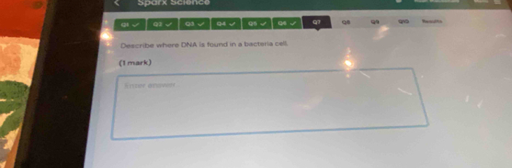 Sparx Science 
Q1 √ Q2 √ Q3 √ Q4 √ Q5 √ Q6 Q7 QB Q quo Renulits 
Describe where DNA is found in a bacteria cell. 
(1 mark) 
itν onswer