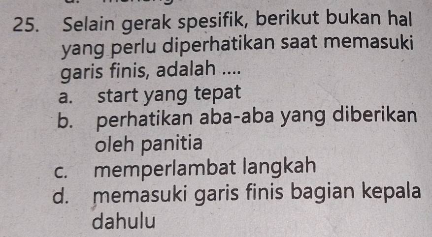 Selain gerak spesifik, berikut bukan hal
yang perlu diperhatikan saat memasuki
garis finis, adalah ....
a. start yang tepat
b. perhatikan aba-aba yang diberikan
oleh panitia
c. memperlambat langkah
d. memasuki garis finis bagian kepala
dahulu