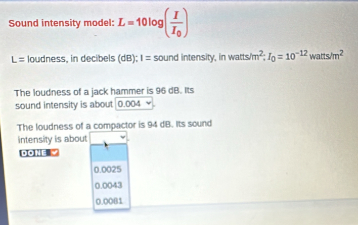 Sound intensity model: L=10log (frac II_0)
L= loudness, in decibels (dB); I= sound intensity, in watts m^2; I_0=10^(-12)watts/m^2
The loudness of a jack hammer is 96 dB. Its
sound intensity is about 0.004
The loudness of a compactor is 94 dB. Its sound
intensity is about
DONE
0.0025
0.0043
0.00B1