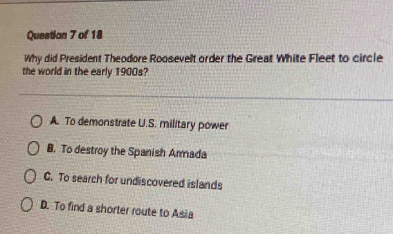 Questian 7 of 18
Why did President Theodore Roosevelt order the Great White Fleet to circle
the world in the early 1900s?
A. To demonstrate U.S. military power
B. To destroy the Spanish Armada
C. To search for undiscovered islands
D. To find a shorter route to Asia