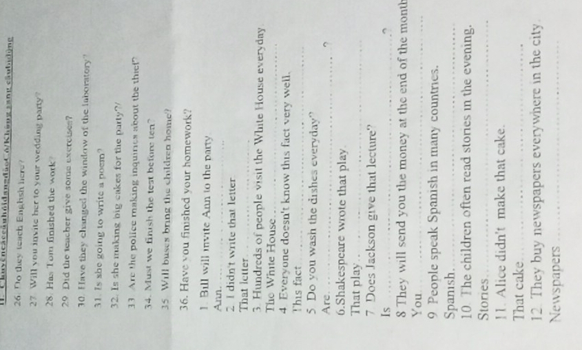 ChuyencaccduhỏidangđùoC6/Không sang câubudộng 
26. Do they teach Enghsh here? 
27 Will you invite her to your wedding party? 
28. Has Tom finished the work? 
29 Did the teacher give some excrcises? 
30. Have they changed the window of the laboratory? 
31. Is she going to write a poem? 
32. Is she making big cakes for the party? 
33. Are the police making inquiries about the thief? 
34. Must we finish the test before ten? 
35 Will buses bring the children home? 
36. Have you finished your homework? 
1. Bill will invite Ann to the party 
Ann._ 
2 I didn't write that letter 
That letter_ 
3. Hundreds of people visit the White House everyday 
The White House_ 
4. Everyone doesn't know this fact very well. 
This fact_ 
5 Do you wash the dishes everyday? 
Are._ 
? 
6.Shakespeare wrote that play 
That play_ 
7 Does Jackson give that lecture? 
Is_ 
? 
8 They will send you the money at the end of the month 
You_
9 People speak Spanish in many countries. 
Spanish._ 
10. The children often read stories in the evening. 
Stories_ 
11. Alice didn't make that cake. 
That cake_ 
12. They buy newspapers everywhere in the city. 
Newspapers_