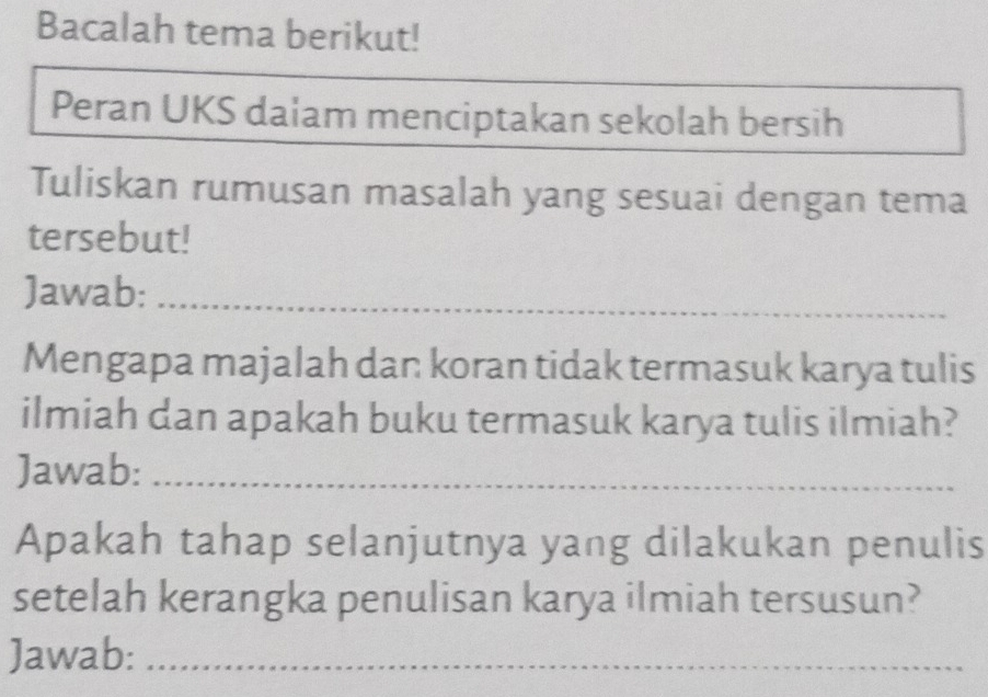 Bacalah tema berikut! 
Peran UKS dalam menciptakan sekolah bersih 
Tuliskan rumusan masalah yang sesuai dengan tema 
tersebut! 
Jawab:_ 
Mengapa majalah dan koran tidak termasuk karya tulis 
ilmiah dan apakah buku termasuk karya tulis ilmiah? 
Jawab:_ 
Apakah tahap selanjutnya yang dilakukan penulis 
setelah kerangka penulisan karya ilmiah tersusun? 
Jawab:_