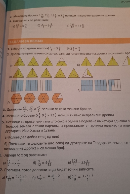 БPOEBM
3. Мешаните броеви 1 9/10 ,7 3/4 ,12 1/4 ,n3 1/3  Ηалиши ги Κако неправилни дроπки.
4. Одреди го х од равенките;
a)  22/6 =*  4/6  6)  x/11 =5 3/11  B)  225/12 =18 x/12 
3AДА4И 3A BEXБИ
1. Обjасни со цртеж зошто а)  11/3 =3 2/3  6) 2 1/4 = 9/4 
2. Дроπките претставени со цртеж, залиши ги со неправилна дроπкаи со мешан брс
a)
6)
B)
r)
A)
r)
3. Дролκите  53/7 , 17/3  /  46/9  заπиши ги како мешани броеви.
4. Мешаните броеви 5 8/9 ,9 4/5   12 5/6  залиши ги Κако нелравилни дролки.
5. Пет лици се лресечени така што секоіа од нив е поделена на четири еднакви п
Τеодора земала 2 такви πарчина, а преостанатиτе парчина еднакво ги поде
другарите Иво, Χамза и Сузана.
а) Колкав дел добил секое од нив?
б) Претстави ги деловите што секое од другарите на Теодора ги земал, со
нелравилна дроπка и со мешан броj.
6. Одреди гο х οд равенките:
a)  15/7 =x 1/7  6)  x/12 =4 4/12  B)  308/13 =23 x/13 
7. Прелиши, πоτоа доπолни за да бидаτ τочни заπисите.
a) 5 4/11 = (?· ?+?)/11  6) ? ?/? = (4· 8+2)/?  B) ? 7/9 = (3· ?+?)/? 