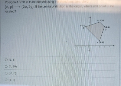 Polygon ABCD is to be difated using the transforation rute of
(x,y)to (2x,2y). If the center of dilation is the origin, where will point C' be
located?
(6,8)
(4,10)
(-2,8)
(4,2)