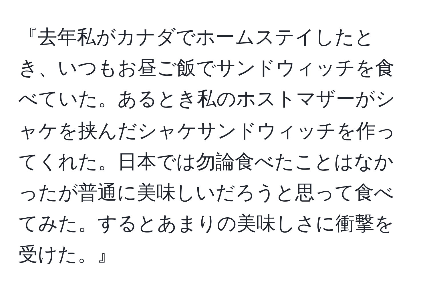 『去年私がカナダでホームステイしたとき、いつもお昼ご飯でサンドウィッチを食べていた。あるとき私のホストマザーがシャケを挟んだシャケサンドウィッチを作ってくれた。日本では勿論食べたことはなかったが普通に美味しいだろうと思って食べてみた。するとあまりの美味しさに衝撃を受けた。』