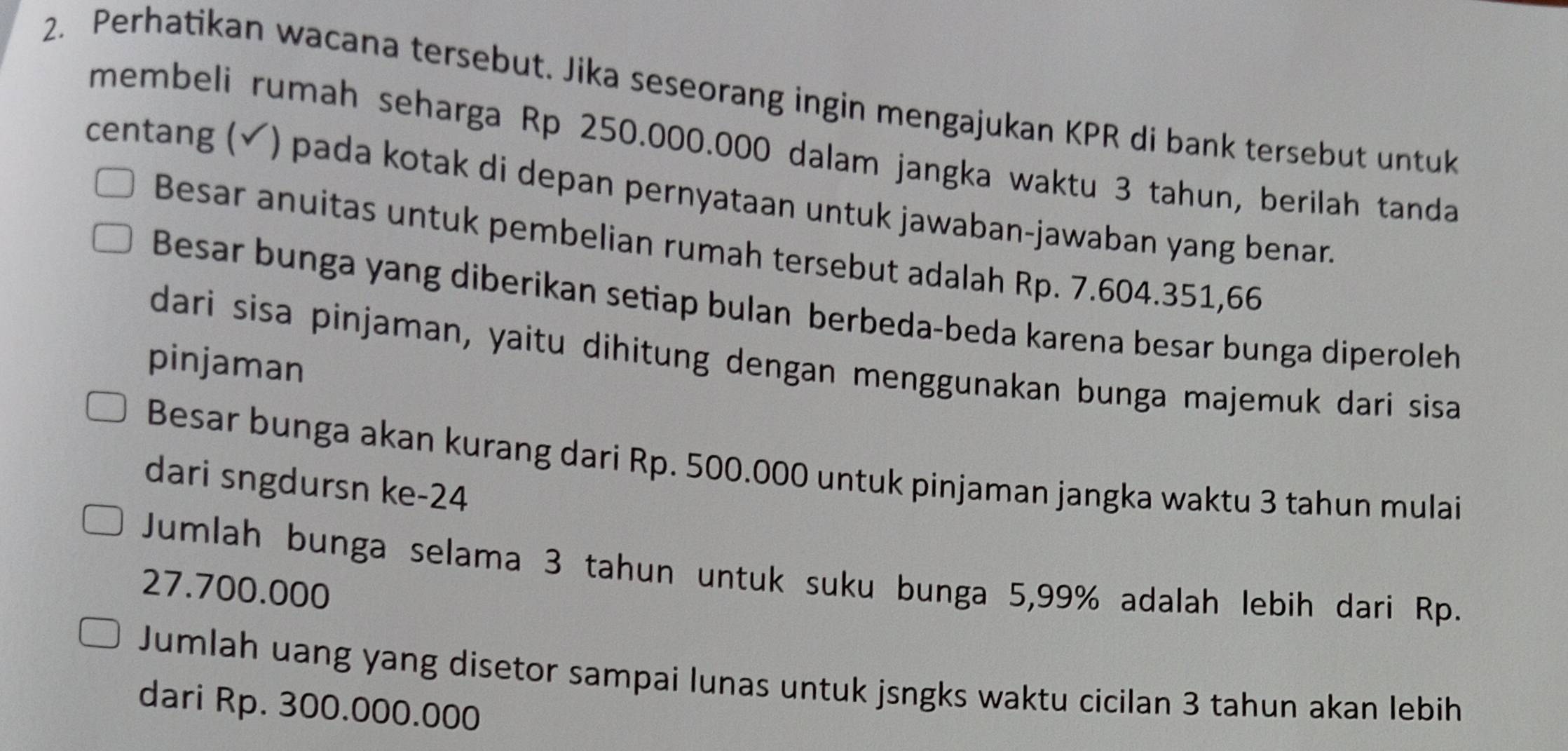 Perhatikan wacana tersebut. Jika seseorang ingin mengajukan KPR di bank tersebut untuk 
membeli rumah seharga Rp 250.000.000 dalam jangka waktu 3 tahun, berilah tanda 
centang (✓) pada kotak di depan pernyataan untuk jawaban-jawaban yang benar. 
Besar anuitas untuk pembelian rumah tersebut adalah Rp. 7.604.351,66
Besar bunga yang diberikan setiap bulan berbeda-beda karena besar bunga diperoleh 
dari sisa pinjaman, yaitu dihitung dengan menggunakan bunga majemuk dari sisa 
pinjaman 
Besar bunga akan kurang dari Rp. 500.000 untuk pinjaman jangka waktu 3 tahun mulai 
dari sngdursn ke- 24
Jumlah bunga selama 3 tahun untuk suku bunga 5,99% adalah lebih dari Rp.
27.700.000
Jumlah uang yang disetor sampai lunas untuk jsngks waktu cicilan 3 tahun akan lebih 
dari Rp. 300.000.000