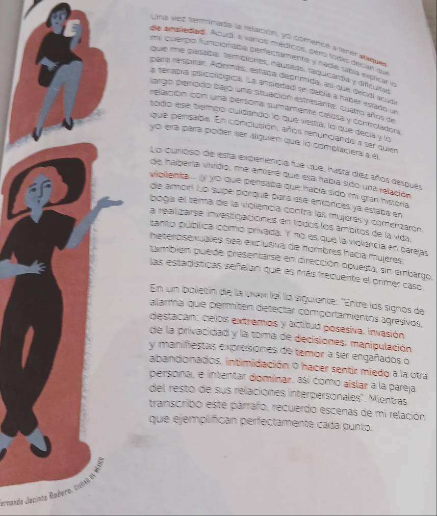 Uma vez tenmimada la relación, yo comencó a tener  staque
de amplediad. Aoudl a vartos médicos, pero todks décian que
em querbo funcionaba perfectamente y nadie sabía explicar lo
que me pasáítar termiblores, náuseas, taquicardia y dificultad
para respirar. Adermás, estalta deprimida, así que decidl acudo
a terapía psicollógica. La ansiedad se debía a haber estado un
largo penodo bajo una situación estresante: cuatro años de
relación con una persona suramente celosa y controladora
todo ese tempo cudando lo que vestía, lo que decía y lo
que pensaba. En conclusión, arños renuniciando a ser quien
yo era para póder ser alguien que lo complaciera a él
Lo curioso de esta experiencia fue que, hasta diez años después
de haberia vivido, me entere que esa había sido una relación
viollenta ... ly yo que pensalba que había sido mi gran histora
de amor! Lo supé porqué para ese entónces ya estaba en
boga el tema de la violencía contra las mujeres y comenzaron
La realizarse investigaciones en todos los ámbitos de la vida,
tanto pública como privada. Y no es que la violencia en parejas
heterosexualles sea exclusiva de hombres hacía mujeres;
también puede presentarse en dirección opuesta, sin embargo,
las estadísticas señalan que es más frecuente el primer caso.
En un bolletin de la uν lei lo siguiente: "Entre los signos de
alarma que permiten detectar comportamientos agresivos,
destacan: celos extremos y actitud posesiva. invasión
de la privacidad y la toma de decisiones: manipulación
y manifiestas expresiones de temor a ser engañados o
abandonados, intimidación o hacer sentir miedo a la otra
persona, e intentar dominar, así como aislar a la pareja
del resto de sus relaciones interpersonales". Mientras
transcribo este párrafo, recuerdo escenas de mi relación
que ejemplífican perfectamente cada punto.
ornando Jacinto Rodera, tiua)  Ml