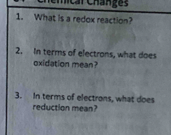 mical Changes 
1. What is a redox reaction? 
2. In terms of electrons, what does 
oxidation mean? 
3. In terms of electrons, what does 
reduction mean?