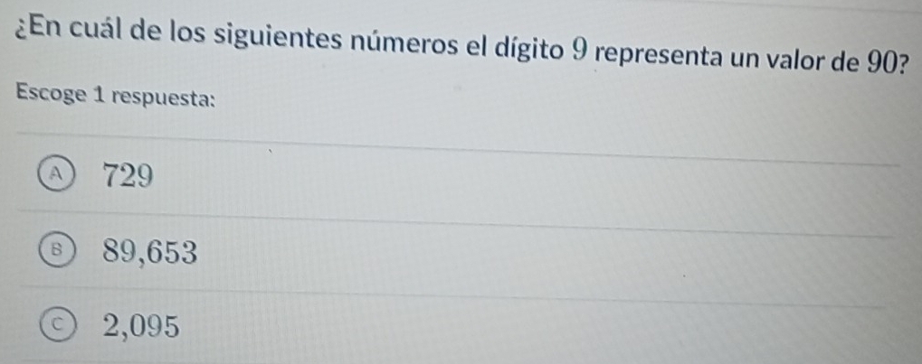 ¿En cuál de los siguientes números el dígito 9 representa un valor de 90?
Escoge 1 respuesta:
A 729
B) 89,653
C 2,095