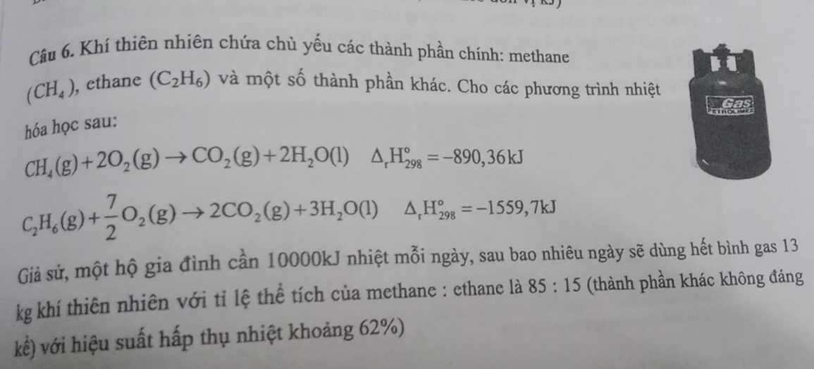 Khí thiên nhiên chứa chủ yếu các thành phần chính: methane
(CH_4) , ethane (C_2H_6) và một số thành phần khác. Cho các phương trình nhiệt 
hóa học sau:
CH_4(g)+2O_2(g)to CO_2(g)+2H_2O(l)△ _rH_(298)°=-890, 36kJ
C_2H_6(g)+ 7/2 O_2(g)to 2CO_2(g)+3H_2O(l)△ _rH_(298)°=-1559,7kJ
Giả sử, một hộ gia đình cần 10000kJ nhiệt mỗi ngày, sau bao nhiêu ngày sẽ dùng hết bình gas 13
kg khí thiên nhiên với tỉ lệ thể tích của methane : ethane là 85:15 (thành phần khác không đáng 
kê) với hiệu suất hấp thụ nhiệt khoảng 62%)