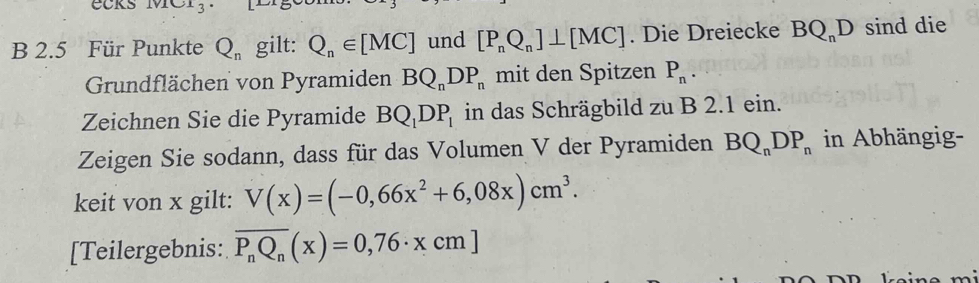 1vIC1_3 
B 2.5 Für Punkte Q_n gilt: Q_n∈ [MC] und [P_nQ_n]⊥ [MC]. Die Dreiecke BQ_nD sind die 
Grundflächen von Pyramiden BQ_nDP_n mit den Spitzen P_n. 
Zeichnen Sie die Pyramide BQ_1DP_1 in das Schrägbild zu B 2.1 ein. 
Zeigen Sie sodann, dass für das Volumen V der Pyramiden BQ_nDP_n in Abhängig- 
keit von x gilt: V(x)=(-0,66x^2+6,08x)cm^3. 
[Teilergebnis: overline P_nQ_n(x)=0,76· xcm]
m