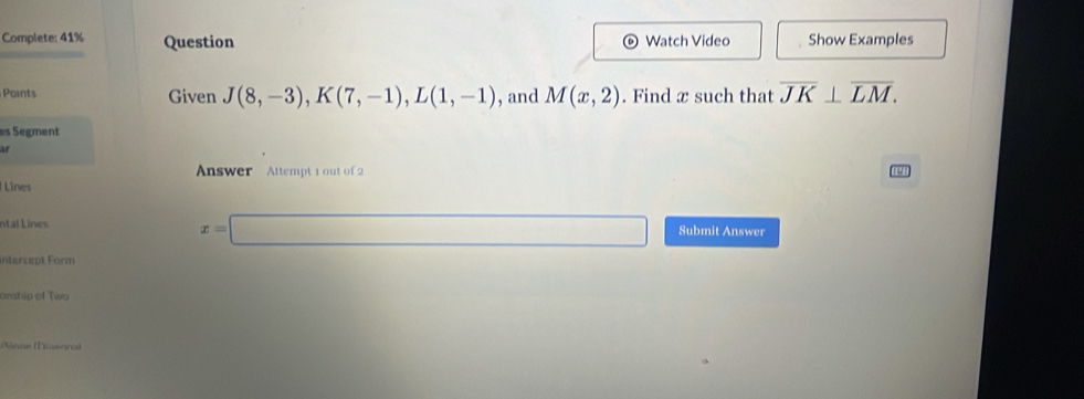 Complete: 41% Question Watch Video Show Examples 
Points Given J(8,-3), K(7,-1), L(1,-1) , and M(x,2). Find x such that overline JK⊥ overline LM. 
es Segment 
ar 
Answer Attempt 1 out of 2 
Línes
x=□
ntal Lines Submit Answer 
Intercept Form 
arstip of Two 
Sinne (Tiaeora)