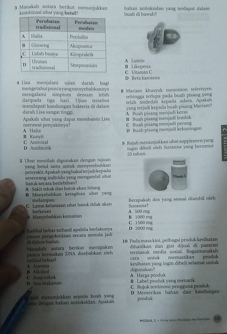 Manakah antara berikut menunjukkan bahan antioksidan yang terdapat dalam
kombinasi ubat yang betul? buah di bawah?
A Lutein
B Likopena
C Vitamin C
D Beta karotena
4 Lisa menjalani ujian darah bagi
mengetahuipuncayangmenyebabkannya
mengalami simptom demam lebih 8 Mariam khusyuk menonton televisyen
sehingga terlupa pada buah pisang yang
daripada tiga hari. Ujian tersebut telah terdedah kepada udara. Apakah
mendapati kandungan bakteria di dalam yang terjadi kepada buah pisang Mariam?
darah Lisa sangat tinggi.
A Buah pisang menjadi keras
Apakah ubat yang dapat membantu Lisa B Buah pisang menjadi lembik
merawat penyakitnya? C Buah pisang menjadi perang
A Halia D Buah pisang menjadi kekuningan
B Kunyit
C Antiviral
D Antibiotik 9 Rajah menunjukkan ubat supplemen yang
ingin dibeli oleh Suzanna yang berumur
25 tahun.
5 Ubat mestilah digunakan dengan tujuan
yang betul iaitu untuk menyembuhkan
penyakit. Apakah yang bakal terjadi kepada
seseorang individu yang mengambil ubat
batuk secara berlebihan?
A Sakit tekak dan batuk akan hilang
B Menyebabkan ketagihan ubat yang
melampau Berapakah dos yang sesuai diambil oleh
C Lama-kelamaan ubat batuk tidak akan Suzanna?
berkesan A 500 mg
0 Menyebabkan kematian B 1000 mg
C 1500 mg
Radikal bebas terhasil apabila berlakunya D 2000 mg
proses pengoksidaan secara semula jadi
di dalam badan. 10 Pada masa kini, pelbagai produk kesihatan
Manakah antara berikut merupakan dihasilkan dan giat dijual di pasaran
punca kerosakan DNA disebabkan oleh termasuk media sosial. Bagaimanakah
radikal bebas? cara untuk memastikan produk
A Anemia kesihatan yang ingin dibeli selamat untuk
B Alkohol digunakan?
C Asap rokok A Harga produk
D Sisa makanan B Label produk yang menarik
C Rujuk testimoni pengguna produk
ajah menunjukkan sejenis buah yang D Memeriksa bahan dan kandungan
kaya dengan bahan antioksidan. Apakah produk
MODUL 2 • Kimia dalam Perspatan dan Kesihatan (25