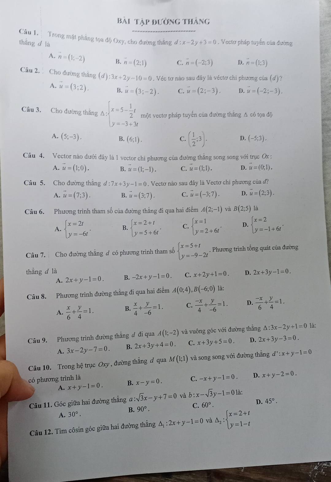 Bài tập đường thắng
Câu 1.  Trong mật phẳng tọa độ Oxy, cho đường thắng
thắng d là d:x-2y+3=0. Vectơ pháp tuyến của đường
A. vector n=(1;-2) B. vector n=(2;1) C. vector n=(-2;3) D. vector n=(1;3)
Câu 2. Cho đường thắng (d):3x+2y-10=0. Véc tơ nào sau đây là véctơ chi phương của (d)?
A. vector u=(3;2). B. vector u=(3;-2). C. vector u=(2;-3). D. vector u=(-2;-3).
Câu 3. Cho đường thắng Delta :beginarrayl x=5- 1/2 t y=-3+3tendarray. một vectơ pháp tuyến của đường thẳng Δ có tọa độ
A. (5;-3). B. (6;1). (-5;3).
C. ( 1/2 ;3). D.
Câu 4. Vector nào dưới đây là 1 vector chi phương của đường thẳng song song với trục Ox :
A. vector u=(1;0). B. vector u=(1;-1). C. vector u=(1;1). D. vector u=(0,1).
Câu 5. Cho đường thắng d:7x+3y-1=0. Vectơ nào sau đây là Vectơ chi phương của đ?
A. vector u=(7;3). B. vector u=(3;7). C. vector u=(-3;7). D. overline u=(2;3).
Câu 6. Phương trình tham số của đường thẳng đi qua hai điểm A(2;-1) và B(2;5) là
A. beginarrayl x=2t y=-6tendarray. . B. beginarrayl x=2+t y=5+6tendarray. . C. beginarrayl x=1 y=2+6tendarray. . D. beginarrayl x=2 y=-1+6tendarray. .
Câu 7. Cho đường thắng đ có phương trình tham số beginarrayl x=5+t y=-9-2tendarray.. Phương trình tổng quát của đường
thẳng d là D. 2x+3y-1=0.
A. 2x+y-1=0. B. -2x+y-1=0. C. x+2y+1=0.
Câu 8. Phương trình đường thẳng đi qua hai điểm A(0;4),B(-6;0) là:
A.  x/6 + y/4 =1. B.  x/4 + y/-6 =1. C.  (-x)/4 + y/-6 =1. D.  (-x)/6 + y/4 =1.
Câu 9. Phương trình đường thẳng đ đi qua A(1;-2) và vuông góc với đường thẳng △ :3x-2y+1=0 là:
A. 3x-2y-7=0. B. 2x+3y+4=0. C. x+3y+5=0. D. 2x+3y-3=0.
Câu 10. Trong hệ trục Oxy , đường thẳng đ qua M(1;1) và song song với đường thẳng d':x+y-1=0
có phương trình là C. -x+y-1=0. D. x+y-2=0.
A. x+y-1=0. B. x-y=0.
Câu 11. Góc giữa hai đường thẳng a : :sqrt(3)x-y+7=0 và b:x-sqrt(3)y-1=0 là:
A. 30°. B. 90°. C. 60°.
D. 45°.
Câu 12. Tìm côsin góc giữa hai đường thẳng △ _1:2x+y-1=0 và △ _2:beginarrayl x=2+t y=1-tendarray.