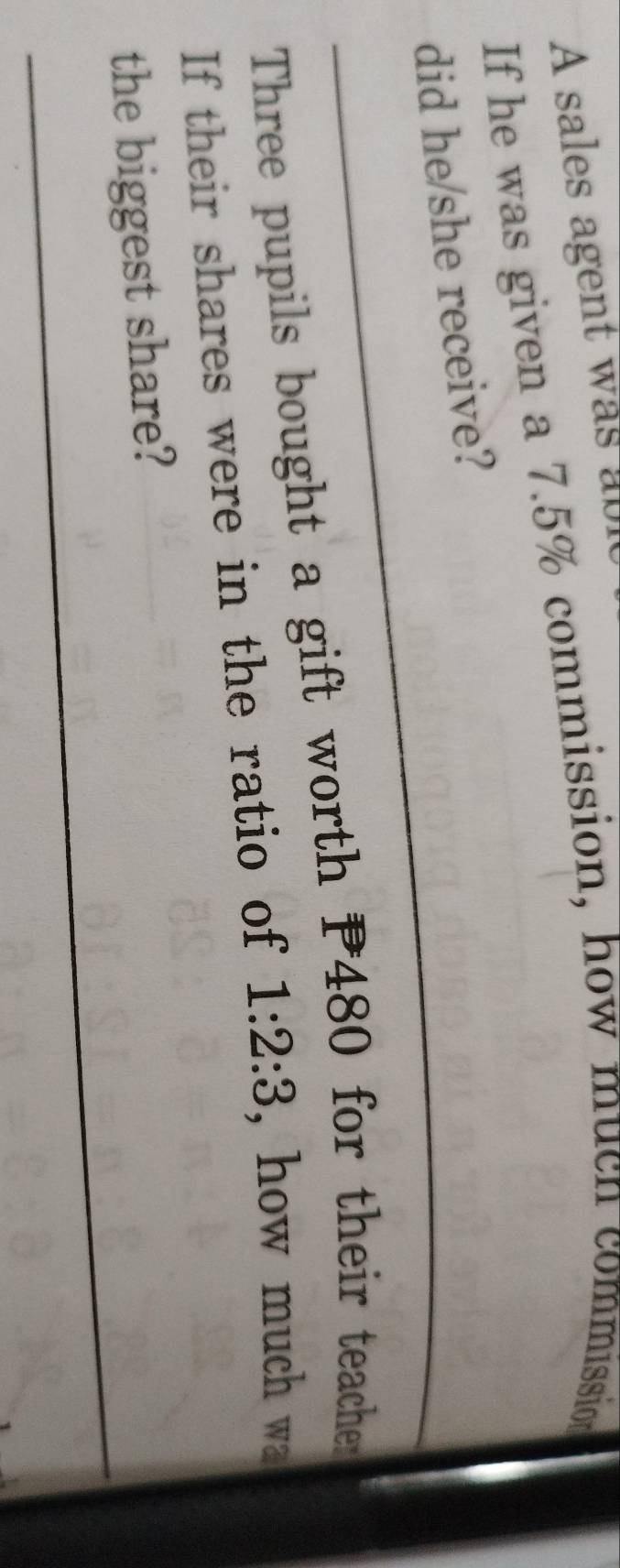 A sales agent was abl 
If he was given a 7.5% commission, how much commission 
did he/she receive? 
Three pupils bought a gift worth P480 for their teacher 
If their shares were in the ratio of 1:2:3 , how much wa 
the biggest share?