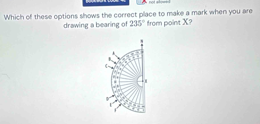 not allowed 
Which of these options shows the correct place to make a mark when you are 
drawing a bearing of 235° from point X?
N
A. 
B、 150
10
s4o
C a
4
a 
a 
B
8
x
a 
g 
a 
D a 
E or a 0
F