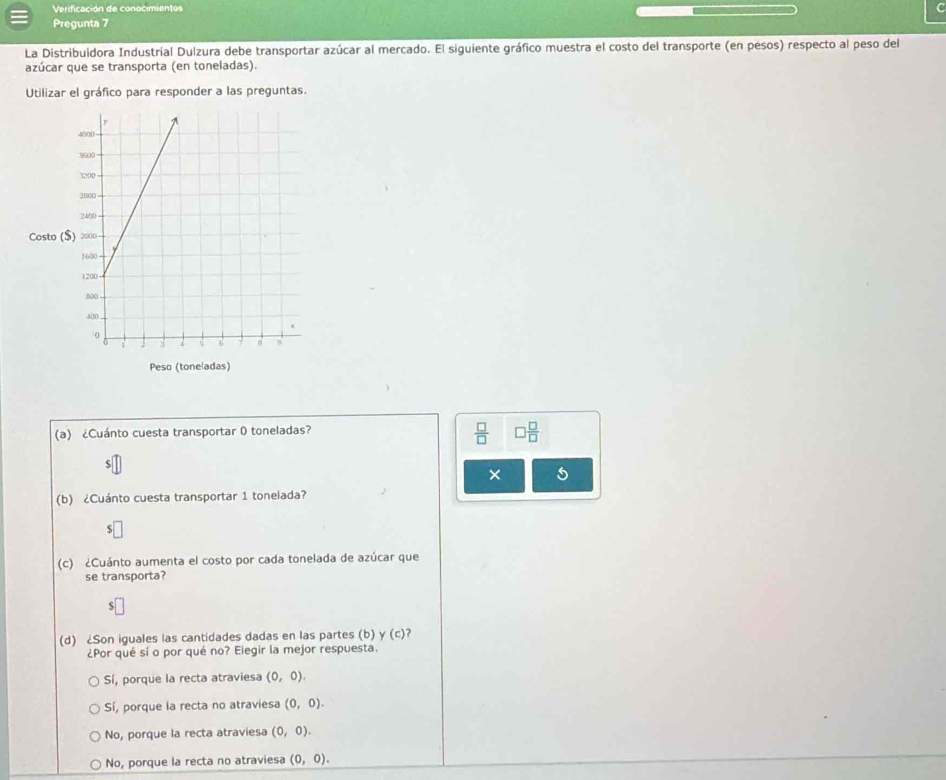 Verificación de conocimientos
C
Pregunta 7
La Distribuidora Industrial Dulzura debe transportar azúcar al mercado. El siguiente gráfico muestra el costo del transporte (en pesos) respecto al peso del
azúcar que se transporta (en toneladas).
Utilizar el gráfico para responder a las preguntas.
Costo (
Peso (toneladas)
(a) ¿Cuánto cuesta transportar 0 toneladas?
 □ /□   □  □ /□  
× 5
(b) ¿Cuánto cuesta transportar 1 tonelada?
S
(c) ¿Cuánto aumenta el costo por cada tonelada de azúcar que
se transporta?
(d) ¿Son iguales las cantidades dadas en las partes (b) y (c) ?
¿Por qué sí o por qué no? Eiegir la mejor respuesta.
Sí, porque la recta atraviesa (0,0).
Sí, porque la recta no atraviesa (0,0).
No, porque la recta atraviesa (0,0).
No, porque la recta no atraviesa (0,0).