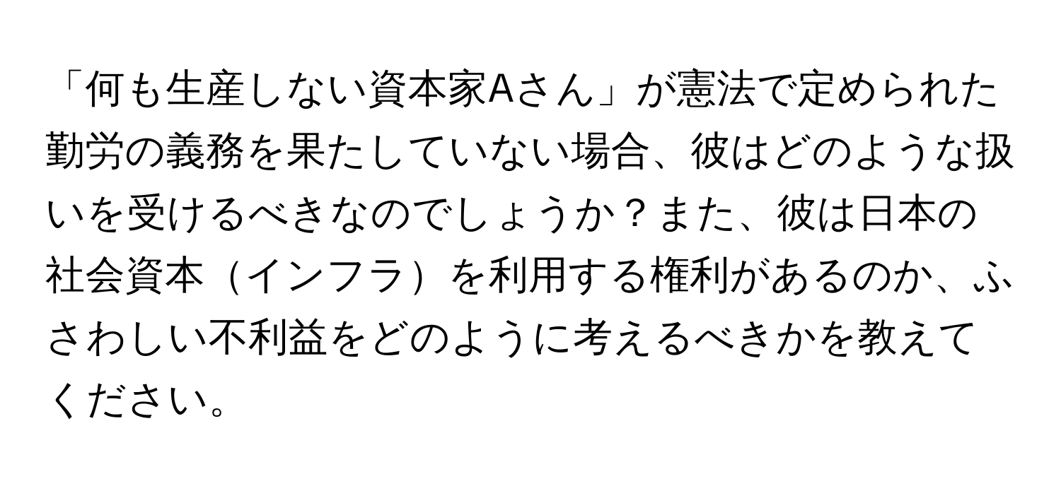 「何も生産しない資本家Aさん」が憲法で定められた勤労の義務を果たしていない場合、彼はどのような扱いを受けるべきなのでしょうか？また、彼は日本の社会資本インフラを利用する権利があるのか、ふさわしい不利益をどのように考えるべきかを教えてください。