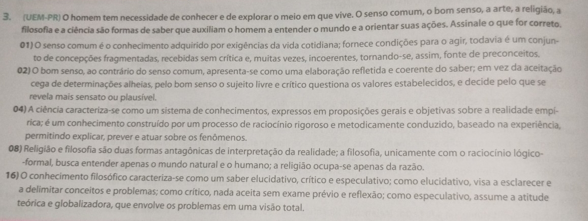 (UEM-PR) O homem tem necessidade de conhecer e de explorar o meio em que vive. O senso comum, o bom senso, a arte, a religião, a
filosofia e a ciência são formas de saber que auxiliam o homem a entender o mundo e a orientar suas ações. Assinale o que for correto.
01) O senso comum é o conhecimento adquirido por exigências da vida cotidiana; fornece condições para o agir, todavia é um conjun-
to de concepções fragmentadas, recebidas sem crítica e, muitas vezes, incoerentes, tornando-se, assim, fonte de preconceitos.
02) O bom senso, ao contrário do senso comum, apresenta-se como uma elaboração refletida e coerente do saber; em vez da aceitação
cega de determinações alheias, pelo bom senso o sujeito livre e crítico questiona os valores estabelecidos, e decide pelo que se
revela mais sensato ou plausível.
04) A ciência caracteriza-se como um sistema de conhecimentos, expressos em proposições gerais e objetivas sobre a realidade empí-
rica; é um conhecimento construído por um processo de raciocínio rigoroso e metodicamente conduzido, baseado na experiência,
permitindo explicar, prever e atuar sobre os fenômenos.
08) Religião e filosofia são duas formas antagônicas de interpretação da realidade; a filosofia, unicamente com o raciocínio lógico-
-formal, busca entender apenas o mundo natural e o humano; a religião ocupa-se apenas da razão.
16) O conhecimento filosófico caracteriza-se como um saber elucidativo, crítico e especulativo; como elucidativo, visa a esclarecer e
a delimitar conceitos e problemas; como crítico, nada aceita sem exame prévio e reflexão; como especulativo, assume a atitude
teórica e globalizadora, que envolve os problemas em uma visão total.