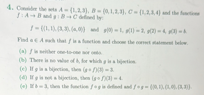 Consider the sets A= 1,2,3 , B= 0,1,2,3 , C= 1,2,3,4 and the functions
f:Ato B and g:Bto C defined by:
f= (1,1),(3,3),(a,0) and g(0)=1, g(1)=2, g(2)=4, g(3)=b. 
Find a∈ A such that f is a function and choose the correct statement below.
(a) f is neither one-to-one nor onto.
(b) There is no value of b, for which g is a bijection.
(c) If g is a bijection, then (gcirc f)(3)=3.
(d) If g is not a bijection, then (gcirc f)(3)=4.
(e) If b=3 , then the function fcirc g is defined and fcirc g= (0,1),(1,0),(3,3).