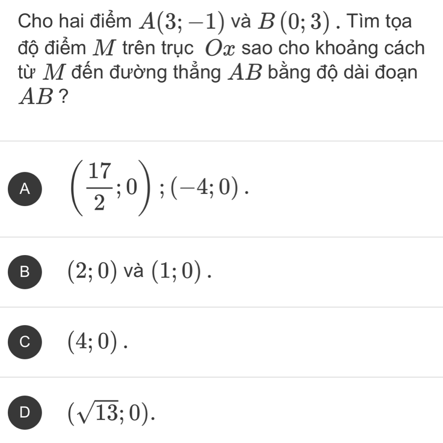 Cho hai điểm A(3;-1) và B(0;3). Tìm tọa
độ điểm M trên trục Ox sao cho khoảng cách
từ M đến đường thẳng AB bằng độ dài đoạn
AB?
A ( 17/2 ;0);(-4;0).
B (2;0) và (1;0).
(4;0).
D (sqrt(13);0).