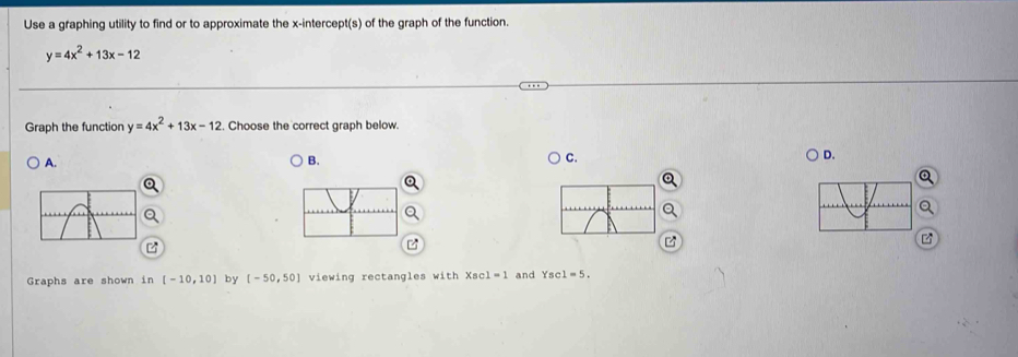 Use a graphing utility to find or to approximate the x-intercept(s) of the graph of the function.
y=4x^2+13x-12
Graph the function y=4x^2+13x-12. Choose the correct graph below. 
A. 
B. 
C. 
D. 
Graphs are shown in [-10,10] by [-50,50] viewing rectangles with XBC 1=1 and Ysc : 1=5.