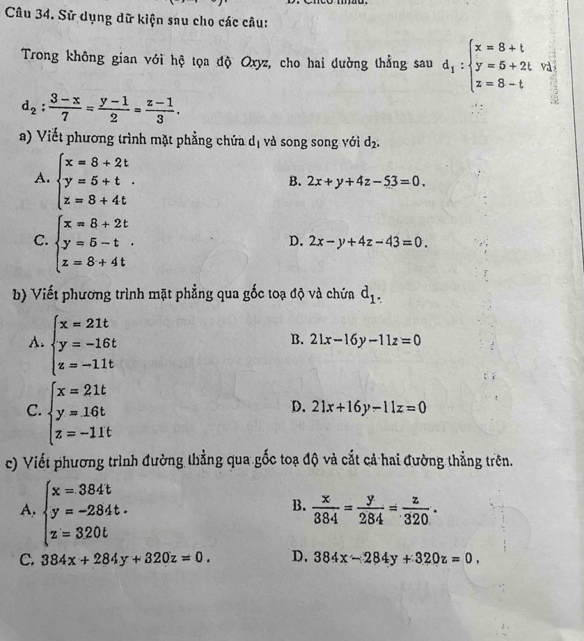 Sử dụng dữ kiện sau cho các câu:
Trong không gian với hệ tọa độ Oxyz, cho hai dường thẳng sau d_1:beginarrayl x=8+t y=5+2t z=8-tendarray. và
3
d_2: (3-x)/7 = (y-1)/2 = (z-1)/3 .
a) Viết phương trình mặt phẳng chứa. d_1 và song song với d_2:
A. beginarrayl x=8+2t y=5+t. z=8+4tendarray.
B. 2x+y+4z-53=0.
C. beginarrayl x=8+2t y=5-t z=8+4tendarray.
D. 2x-y+4z-43=0.
b) Viết phương trình mặt phẳng qua gốc toạ độ và chứa d_1.
A. beginarrayl x=21t y=-16t z=-11tendarray.
B. 21x-16y-11z=0
C. beginarrayl x=21t y=16t z=-11tendarray.
D. 21x+16y-11z=0
c) Viết phương trình đường thẳng qua gốc toạ độ và cắt cả hai đường thẳng trên.
A. beginarrayl x=384t y=-284t. z=320tendarray.
B.  x/384 = y/284 = z/320 .
C. 384x+284y+320z=0. D. 384x-284y+320z=0,