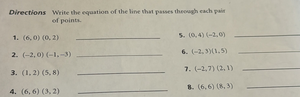 Directions Write the equation of the line that passes through each pair 
of points. 
1. (6,0)(0,2) _ 
5. (0,4)(-2,0)
_ 
2. (-2,0)(-1,-3) _ 
6. (-2,3)(1,5) _ 
3. (1,2)(5,8) _ 
7. (-2,7)(2,1) _ 
_ 
8. (6,6)(8,3) _ 
4. (6,6)(3,2)