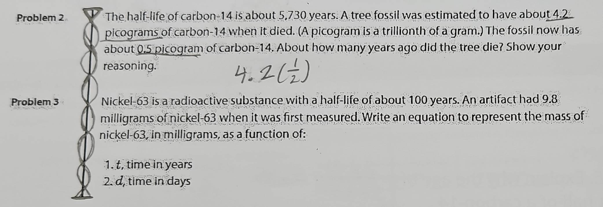 Problem 2 The half-life of carbon- 14 is about 5,730 years. A tree fossil was estimated to have about 4.2
picograms of carbon- 14 when it died. (A picogram is a trillionth of a gram.) The fossil now has 
about 0.5 picogram of carbon- 14. About how many years ago did the tree die? Show your 
reasoning. 
Problem 3 Nickel-63 is a radioactive substance with a half-life of about 100 years. An artifact had 9.8
milligrams of nickel- 63 when it was first measured. Write an equation to represent the mass of 
nickel -63, in milligrams, as a function of: 
1. t, time in years
2. d, time in days