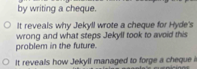 by writing a cheque. 
It reveals why Jekyll wrote a cheque for Hyde's 
wrong and what steps Jekyll took to avoid this 
problem in the future. 
It reveals how Jekyll managed to forge a cheque i