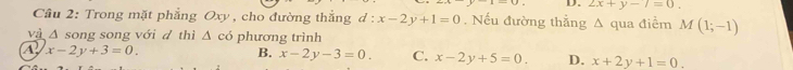 2x+y-7=0. 
Câu 2: Trong mặt phẳng Oxy , cho đường thắng d : x-2y+1=0. Nếu đường thẳng A qua điểm M(1;-1)
và Δ song song với đ thì △ có phương trình
A x-2y+3=0.
B. x-2y-3=0. C. x-2y+5=0 D. x+2y+1=0.