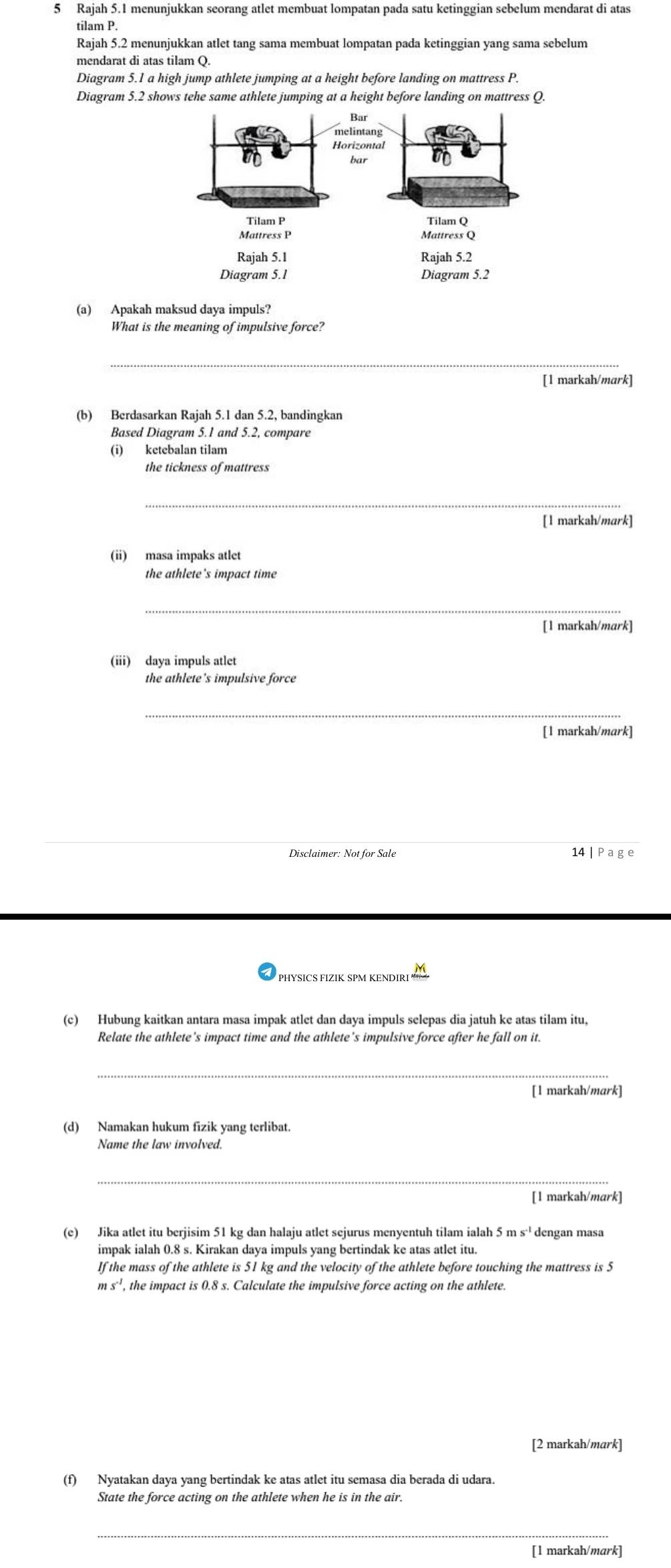 Rajah 5.1 menunjukkan seorang atlet membuat lompatan pada satu ketinggian sebelum mendarat di atas
tilam P.
Rajah 5.2 menunjukkan atlet tang sama membuat lompatan pada ketinggian yang sama sebelum
Diagram 5.1 a high jump athlete jumping at a height before landing on mattress P.
Diagram 5.2 shows tehe same athlete jumping at a height before landing on mattress Q.
(a) Apakah maksud daya impuls?
What is the meaning of impulsive force?
_
[1 markah/mark]
(b) Berdasarkan Rajah 5.1 dan 5.2, bandingkan
Based Diagram 5.1 and 5.2, compare
(i) ketebalan tilam
the tickness of mattress
_
[l markah/mark]
(ii) masa impaks atlet
the athlete's impact time
_
[1 markah/mark]
(iii) daya impuls atlet
the athlete's impulsive force
_
[1 markah/mark]
Disclaimer: Not for Sale 14 | P age
PHYSICS FIZIK SPM KENDIRI
(c) Hubung kaitkan antara masa impak atlet dan daya impuls selepas dia jatuh ke atas tilam itu,
Relate the athlete’s impact time and the athlete's impulsive force after he fall on it.
_
[1 markah/mark]
(d) Namakan hukum fizik yang terlibat.
Name the law involved.
_
[l markah/mark]
(e) Jika atlet itu berjisim 51 kg dan halaju atlet sejurus menyentuh tilam ialah 5 m s·¹ dengan masa
impak ialah 0.8 s. Kirakan daya impuls yang bertindak ke atas atlet itu
If the mass of the athlete is 51 kg and the velocity of the athlete before touching the mattress is 5
m s'', the impact is 0.8 s. Calculate the impulsive force acting on the athlete.
[2 markah/mark]
(f) Nyatakan daya yang bertindak ke atas atlet itu semasa dia berada di udara.
State the force acting on the athlete when he is in the air.
_
[l markah/mark]