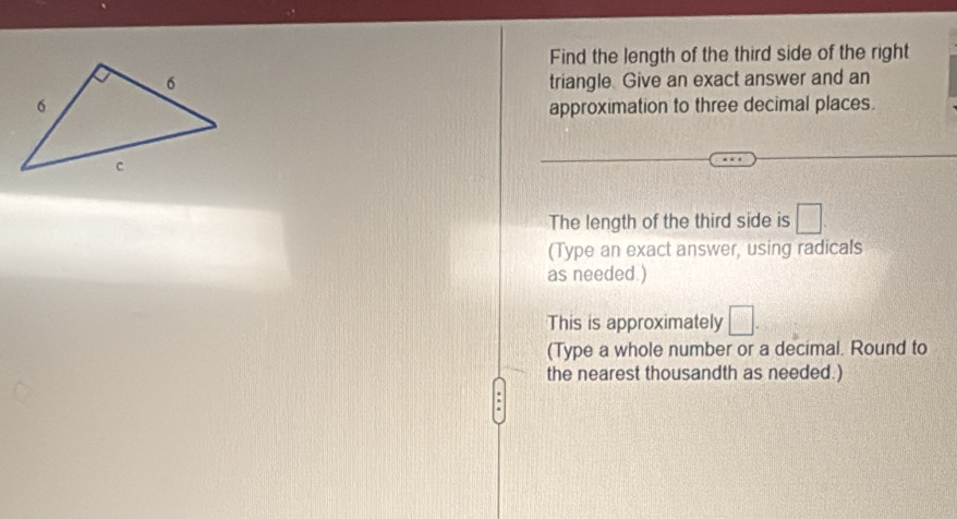 Find the length of the third side of the right 
triangle. Give an exact answer and an 
approximation to three decimal places. 
The length of the third side is □
(Type an exact answer, using radicals 
as needed.) 
This is approximately □. 
(Type a whole number or a decimal. Round to 
the nearest thousandth as needed.) 
.