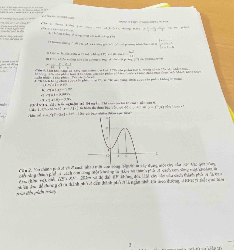 ể  t)  khi bái đầu chạy đã tả 49 một
L chạy đà dên khi cài đuờng hng M 169
T Ki từ của 1 đến câu 6. Kết qui là 
Đề ÔN THI TNTHPT 2025
là khoảng cách giữu hai diểm
Trường PiDint thCS-thPt bảc Yên
trị của af^2=af^2 báng to Câu 3. Trong không gian Oxyz cho M(1;-3;4)
:  trung học phổ th ôn 。 đường thắng
u   C h on n g â u  nh 
*  của h ai tinh là độc x+2y-2z+2=0 d: x/1 = y/-1 = (z-1)/2  và mặt pháng
a) Dưỡng thắng ơ song song với mặt phẳng (P)
đưới. Đây và miộ
n. Tính thể tích củ
b) Đường thắng A đí qua M và vuỡng góc với (P) có phương trình tham số là beginarrayl x=1+t y=2-3t z=2+4tendarray.
c) Gọi ơ là góc giữa  và mặt phẳng (P) khi đó sin alpha = 5sqrt(6)/18 
h trôn) như hì d) Hình chiếu vuỡng góc của đường thắng ư lên mặt phẳng (P) có phương trình
phát từ điểm
ú của ba đoị
d': x/14 = y/1 = (z-1)/8 .
(, 5m .. Câu 4, Một kho hàng có 85% sản phẩm loại I và 15% sản phẩm loại II, trong đó có 1% sản phẩm loại I
bị hóng, 4% sản phẩm loại II bị hồng. Các sản phẩm có kích thước và hình dạng như nhau. Một khách hàng chọn
ngẫu nhiên 1 sản phẩm. Xét các biển cổ:
*A: *Khách hủng chọn được sản phẩm loại I° * B: ''Khách hàng chọn được sản phẩm không bị hòng''
a) P(A)=0,85.
b) P(B|A)=0,99.
c) P(B)=0,9855.
d) P(A|B)=0,95.
hiều c  PHẢN IIL Câu trắc nghiệm trả lời ngắn. Thí sinh trả lời từ câu 1 đến câu 6,
Câu 1. Cho hàm số y=f(x) là hàm đa thức bậc bốn, có đồ thị hàm số y=f'(x) như hình vẽ
u m(
đồn Hàm số y=f(5-2x)+4x^2-10x có bao nhiều điểm cực tiểu?
Câu 2. Hai thành phố A và B cách nhau một con sông. Người ta xây dựng một cây cầu EF bắc qua sông
biết rằng thành phố A cách con sông một khoảng là 4km và thành phố B cách con sông một khoảng là
6km (hình voverline e) , biết HE+KF=20km và độ dài EF không đổi. Hỏi xây cây cầu cách thành phố A là bao
nhiêu km để đường đi từ thành phố A đến thành phố B là ngắn nhất (đi theo đường AEFB )? (kết quả làm
tròn đến phần trăm)
3
mà từ sự kiện trì