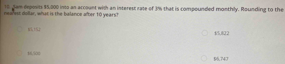 Sam deposits $5,000 into an account with an interest rate of 3% that is compounded monthly. Rounding to the
nearest dollar, what is the balance after 10 years?
$5,152 $5,822
$6,500 $6,747