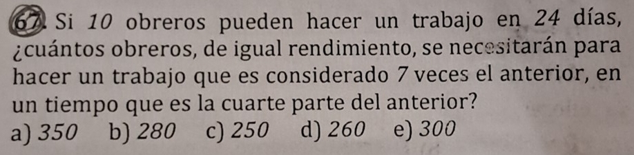 Si 10 obreros pueden hacer un trabajo en 24 días,
¿cuántos obreros, de igual rendimiento, se necesitarán para
hacer un trabajo que es considerado 7 veces el anterior, en
un tiempo que es la cuarte parte del anterior?
a) 350 b) 280 c) 250 d) 260 e) 300