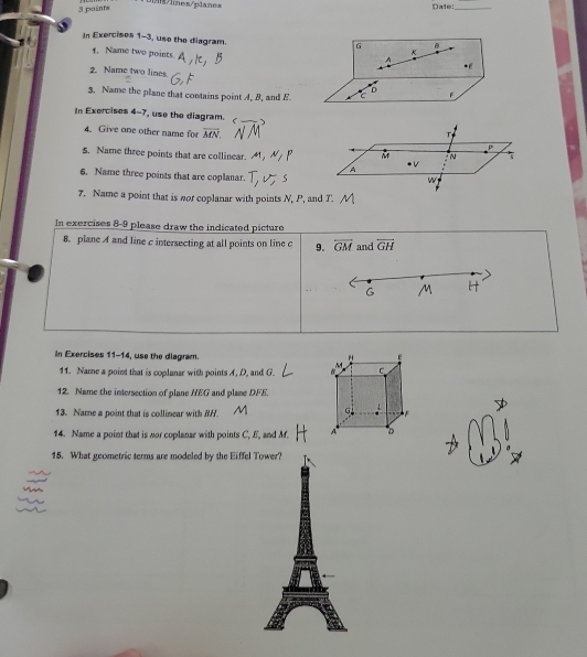 lnes/planes Date:_ 
3 paints 
In Exercises 1-3, use the diagram.
G B
1. Name two points. 
2. Name two lines. 
3. Name the plane that contains point A, B, and E. C F 
In Exercises 4-7, use the diagram. 
T 
4. Give one other name for overline MN. p 
5. Name three points that are collinear. M N
A
6. Name three points that are coplanar. 
w 
7. Name a point that is nor coplanar with points N, P, and T. 
In exercises 8-9 please draw the indicated picture 
8. plane A and line c intersecting at all points on line c 9. overline GM and overline GH
In Exercises 11-14, use the diagram. " 
11. Name a point that is coplanar with points A, D, and G. C
12. Name the intersection of plane HEG and plane DFE. 
13. Name a point that is collimear with B/.
G
14. Name a point that is nor coplanar with points C, f, and M. A D
15. What geometric terms are modeled by the Eiffel Tower?