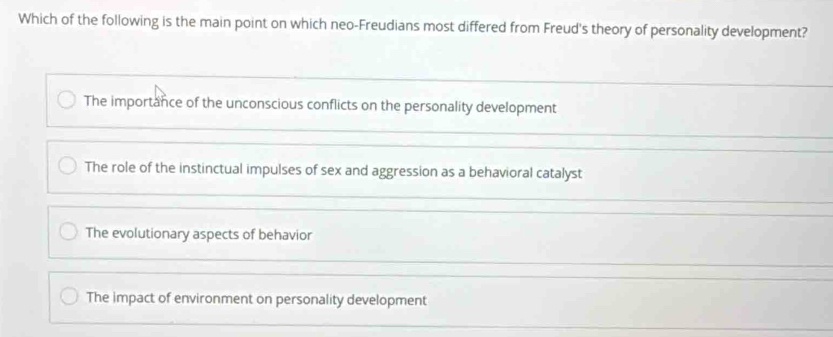 Which of the following is the main point on which neo-Freudians most differed from Freud's theory of personality development?
The importance of the unconscious conflicts on the personality development
The role of the instinctual impulses of sex and aggression as a behavioral catalyst
The evolutionary aspects of behavior
The impact of environment on personality development