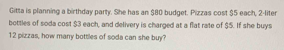 Gitta is planning a birthday party. She has an $80 budget. Pizzas cost $5 each, 2-liter
bottles of soda cost $3 each, and delivery is charged at a flat rate of $5. If she buys
12 pizzas, how many bottles of soda can she buy?