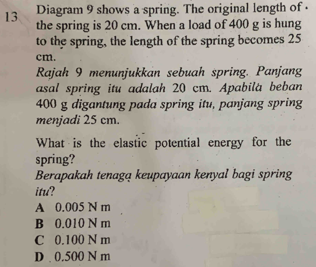 Diagram 9 shows a spring. The original length of .
the spring is 20 cm. When a load of 400 g is hung
to the spring, the length of the spring becomes 25
cm.
Rajah 9 menunjukkan sebuah spring. Panjang
asal spring itu adalah 20 cm. Apabila beban
400 g digantung pada spring itu, panjang spring
menjadi 25 cm.
What is the elastic potential energy for the
spring?
Berapakah tenagą keupayaan kenyal bagi spring
itu?
A 0.005 N m
B 0.010 N m
C 0.100 N m
D . 0.500 N m