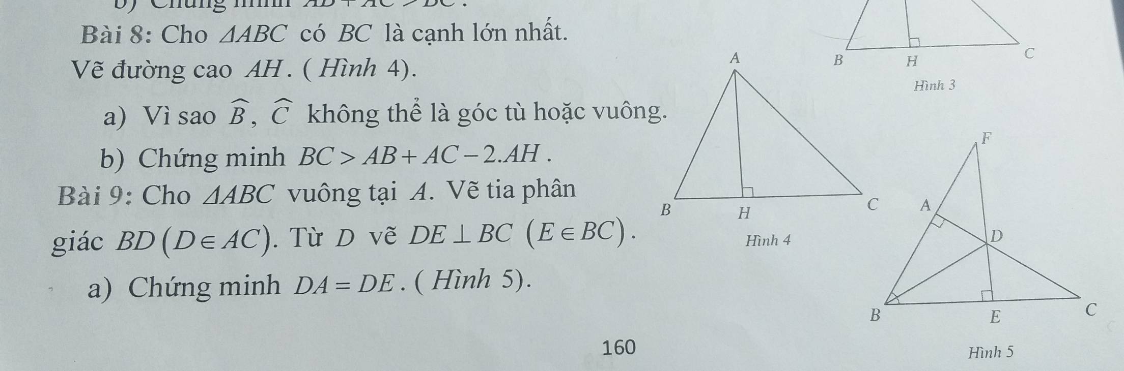 Chung nn 
Bài 8: Cho △ ABC có BC là cạnh lớn nhất. 
Vẽ đường cao AH . ( Hình 4). 
Hình 3 
a) Vì sao widehat B, widehat C không thể là góc tù hoặc vuông. 
b) Chứng minh BC>AB+AC-2.AH. 
Bài 9: Cho △ ABC vuông tại A. Vẽ tia phân 
giác BD(D∈ AC). Từ D vẽ DE⊥ BC(E∈ BC). Hình 4 
a) Chứng minh DA=DE. ( Hình 5). 
160 Hình 5