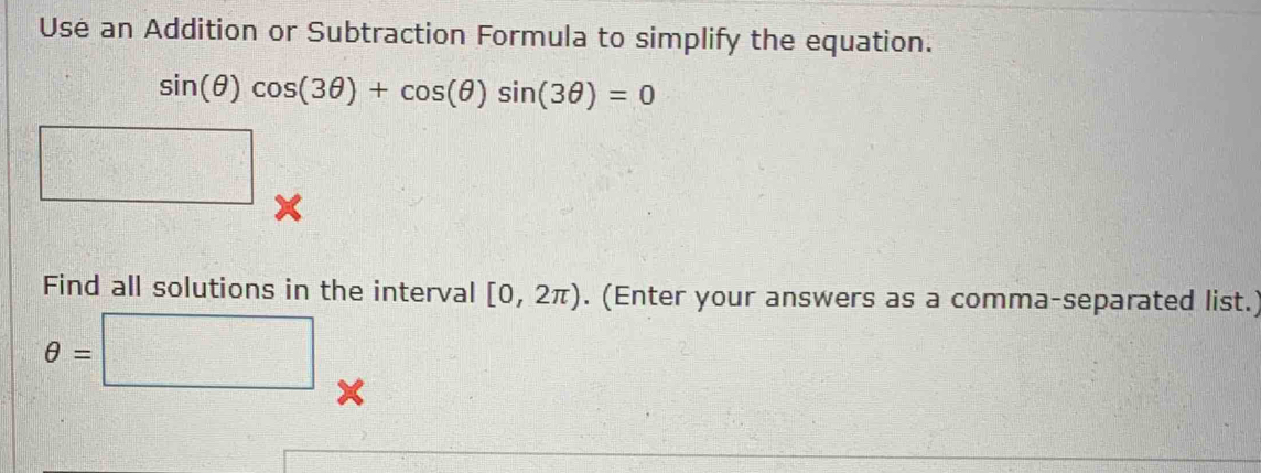 Use an Addition or Subtraction Formula to simplify the equation.
sin (θ )cos (3θ )+cos (θ )sin (3θ )=0
□ 
Find all solutions in the interval [0,2π ). (Enter your answers as a comma-separated list.)
θ =□