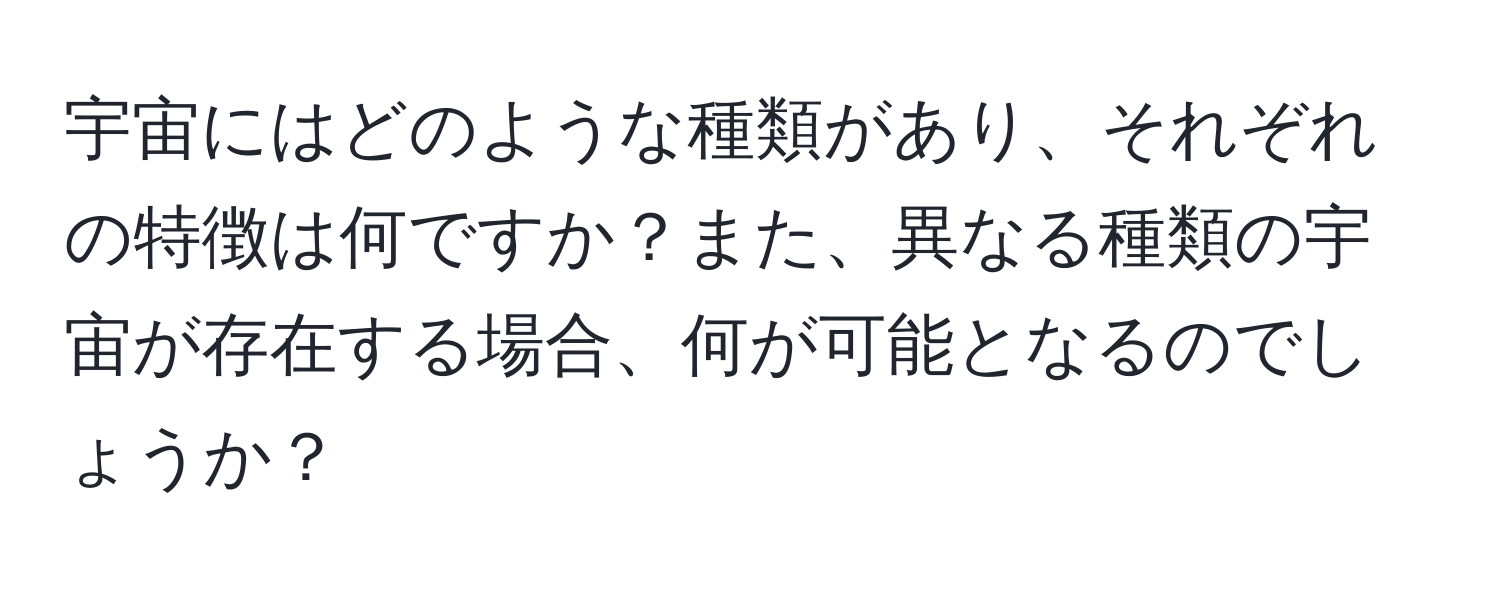 宇宙にはどのような種類があり、それぞれの特徴は何ですか？また、異なる種類の宇宙が存在する場合、何が可能となるのでしょうか？