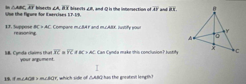 In △ ABC, overline AY bisects ∠ A, overline BX bisects ∠ B , and Q is the intersection of overline AY and overline BX. 
Use the figure for Exercises 17-19. 
17. Suppose BC>AC Compare m∠ BAY and m∠ ABX. Justify your 
reasoning. 
18. Cynda claims that overline XC≌ overline YC if BC>AC Can Cynda make this conclusion? Justify 
your argument. 
19. If m∠ AQB>m∠ BQY , which side of △ ABQ has the greatest length?