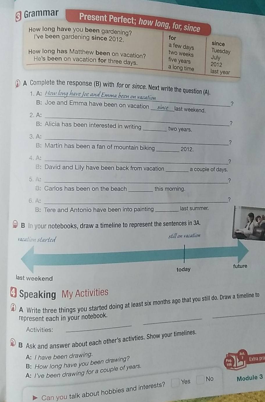 Grammar
Present Perfect; how long, for, since
How long have you been gardening? for since
I've been gardening since 2012.
a few days Tuesday
How long has Matthew been on vacation?
two weeks July
five years
He's been on vacation for three days. 2012
a long time last year
A Complete the response (B) with for or since. Next write the question (A).
1. A: How long have Joe and Emma been on vacation
?
B: Joe and Emma have been on vacation __since _last weekend.
_
2. A:
?
B: Alicia has been interested in writing _ two years.
_
3. A:
?
B: Martin has been a fan of mountain biking _2012.
4. A:
_?
B: David and Lily have been back from vacation _a couple of days.
5. A: _？
B: Carlos has been on the beach _this morning.
6. A: _?
B: Tere and Antonio have been into painting _last summer.
B In your notebooks, draw a timeline to represent the sentences in 3A.
vacation started still on vacation
today future
last weekend
4 Speaking My Activities
_
A Write three things you started doing at least six months ago that you still do. Draw a timeline to
represent each in your notebook._
Activities:
_
B Ask and answer about each other's activties. Show your timelines.
A: I have been drawing.
B: How long have you been drawing?
Extra pra
A: I've been drawing for a couple of years.
Can you talk about hobbies and interests? Yes No Module 3