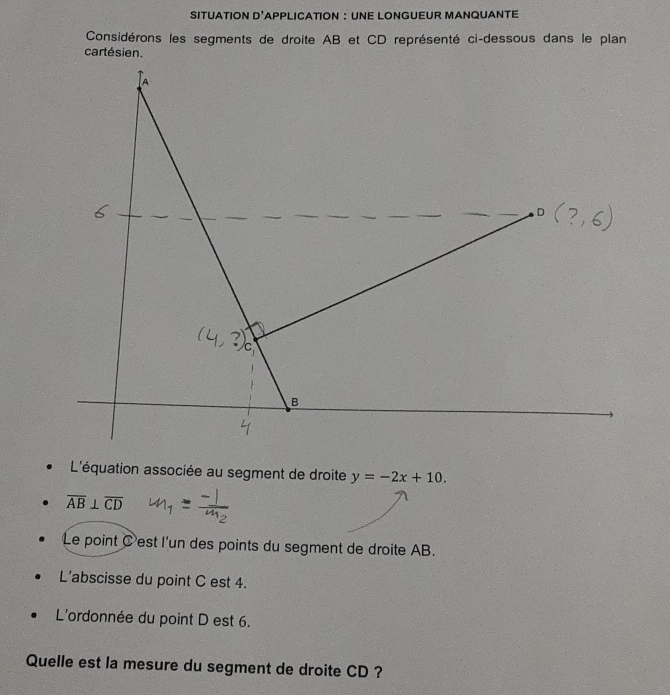 SITUATION D' APPLICATION : UNE LONGUEUR MANQUANTE 
Considérons les segments de droite AB et CD représenté ci-dessous dans le plan 
cartésien. 
L'équation associée au segment de droite y=-2x+10.
overline AB⊥ overline CD
Le point C 'est l'un des points du segment de droite AB. 
L'abscisse du point C est 4. 
L'ordonnée du point D est 6. 
Quelle est la mesure du segment de droite CD ?