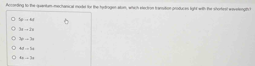 According to the quantum-mechanical model for the hydrogen atom, which electron transition produces light with the shortest wavelength?
5pto 4d
3sto 2s
3pto 3s
4dto 5s
4sto 3s